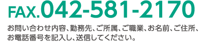 FAX.042-581-2170 お問い合わせ内容、勤務先、ご所属、ご職業、お名前、ご住所、お電話番号を記入し、送信してください。