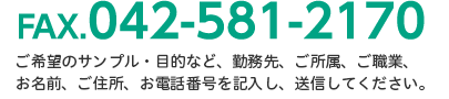 FAX.042-581-2170 お問い合わせ内容、勤務先、ご所属、ご職業、お名前、ご住所、お電話番号を記入し、送信してください。